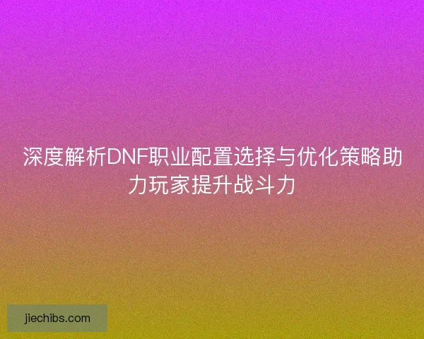 深度解析DNF职业配置选择与优化策略助力玩家提升战斗力